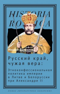 Русский край, чужая вера. Этноконфессиональная политика империи в Литве и Белоруссии при Александре II - Михаил Долбилов