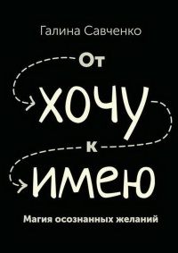От «хочу» к «имею». Магия осознанных желаний - Галина Савченко